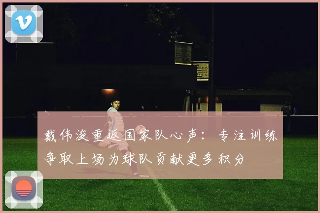 戴伟浚重返国家队心声：专注训练争取上场为球队贡献更多积分
