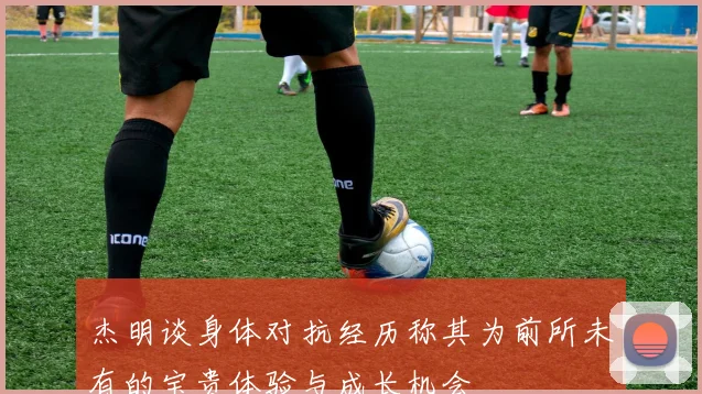 杰明谈身体对抗经历称其为前所未有的宝贵体验与成长机会