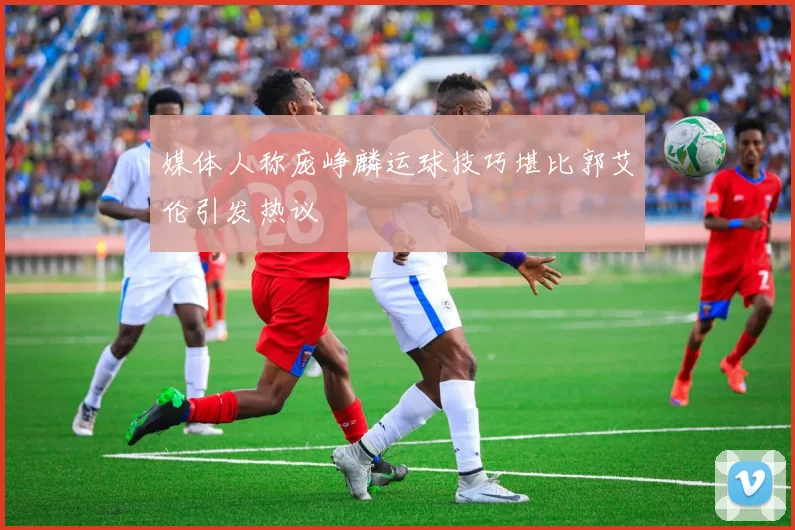 媒体人称庞峥麟运球技巧堪比郭艾伦引发热议