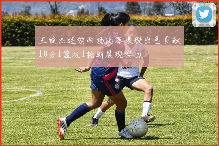 王俊杰连续两场比赛表现出色贡献10分1篮板1抢断展现实力