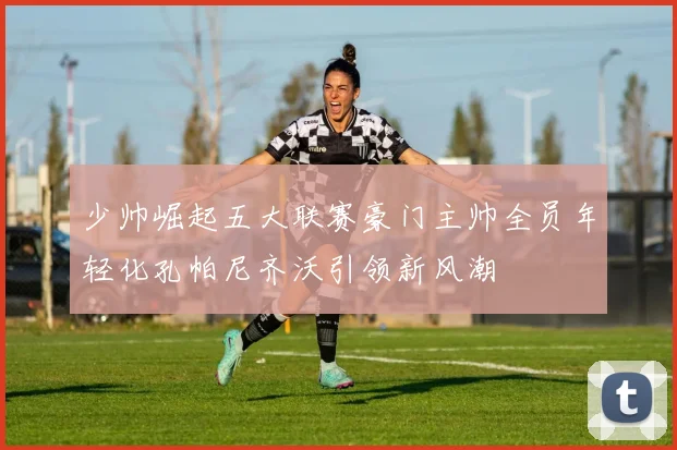 少帅崛起五大联赛豪门主帅全员年轻化孔帕尼齐沃引领新风潮