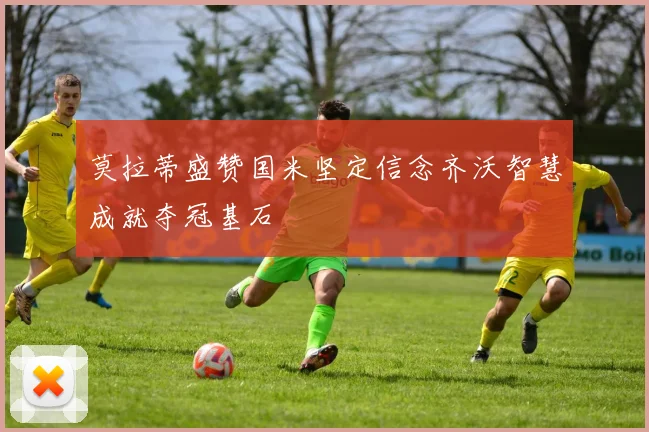 莫拉蒂盛赞国米坚定信念齐沃智慧成就夺冠基石