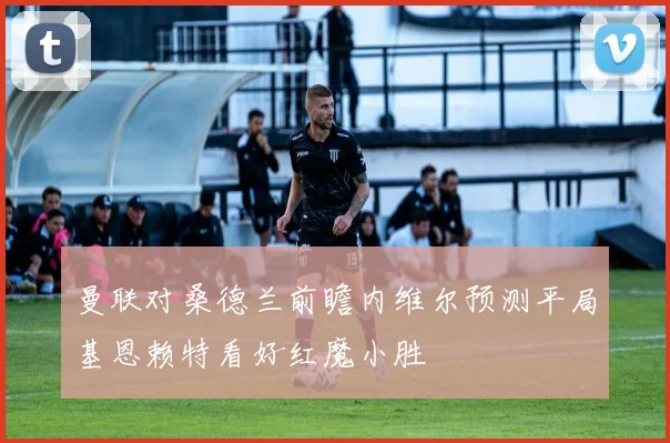 曼联对桑德兰前瞻内维尔预测平局基恩赖特看好红魔小胜