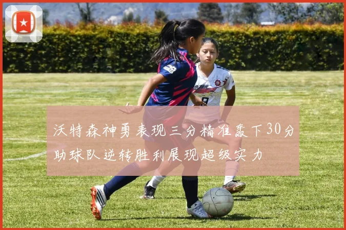 沃特森神勇表现三分精准轰下30分助球队逆转胜利展现超级实力