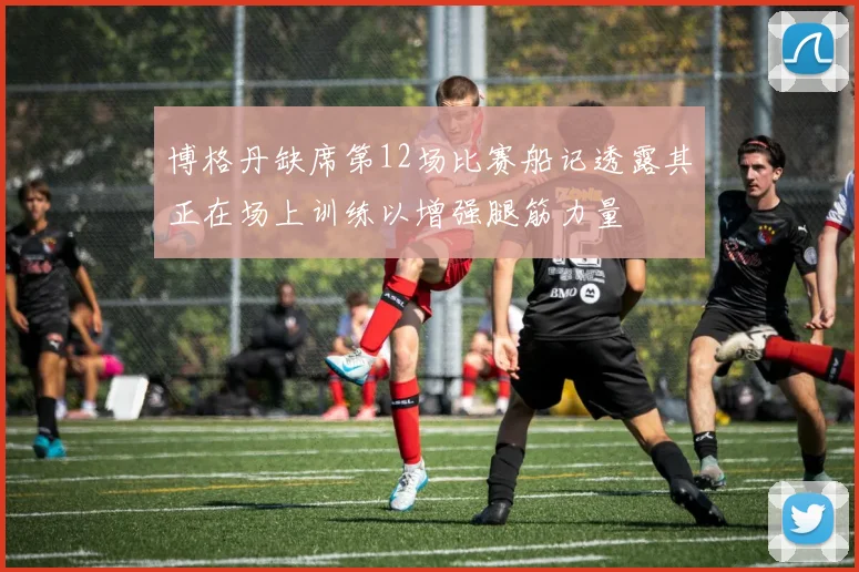 博格丹缺席第12场比赛船记透露其正在场上训练以增强腿筋力量