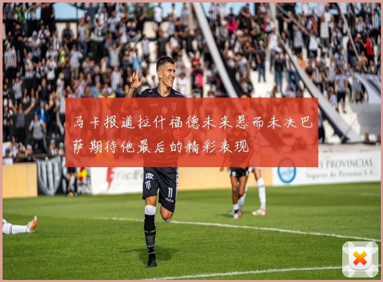 马卡报道拉什福德未来悬而未决巴萨期待他最后的精彩表现