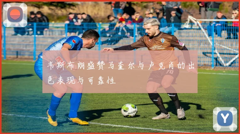 韦斯布朗盛赞马奎尔与卢克肖的出色表现与可靠性