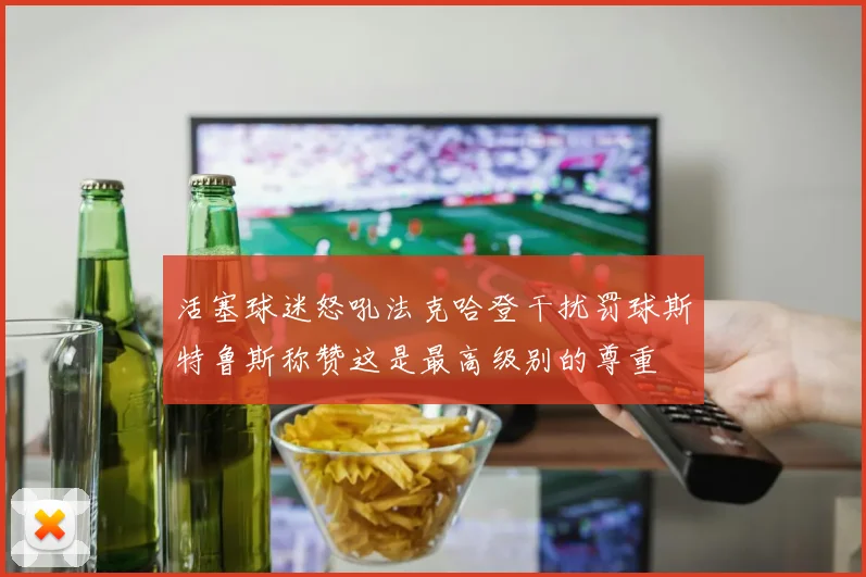 活塞球迷怒吼法克哈登干扰罚球斯特鲁斯称赞这是最高级别的尊重
