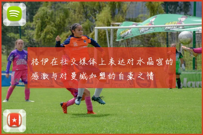 格伊在社交媒体上表达对水晶宫的感激与对曼城加盟的自豪之情